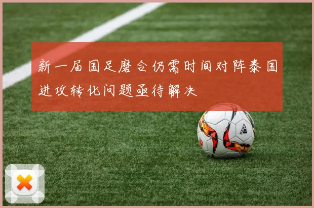 新一届国足磨合仍需时间对阵泰国进攻转化问题亟待解决
