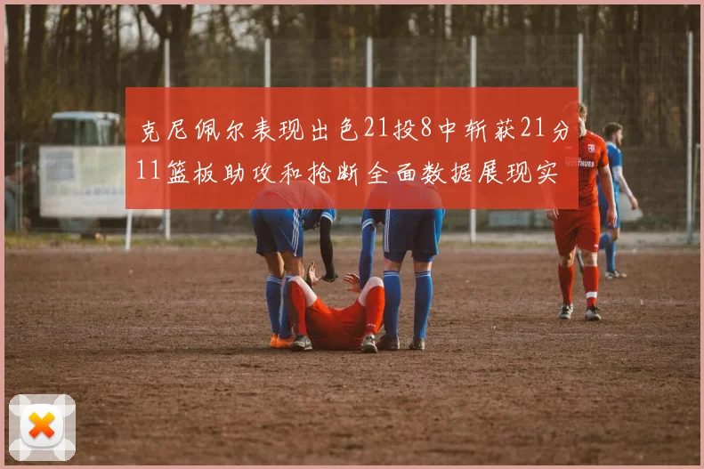 克尼佩尔表现出色21投8中斩获21分11篮板助攻和抢断全面数据展现实力
