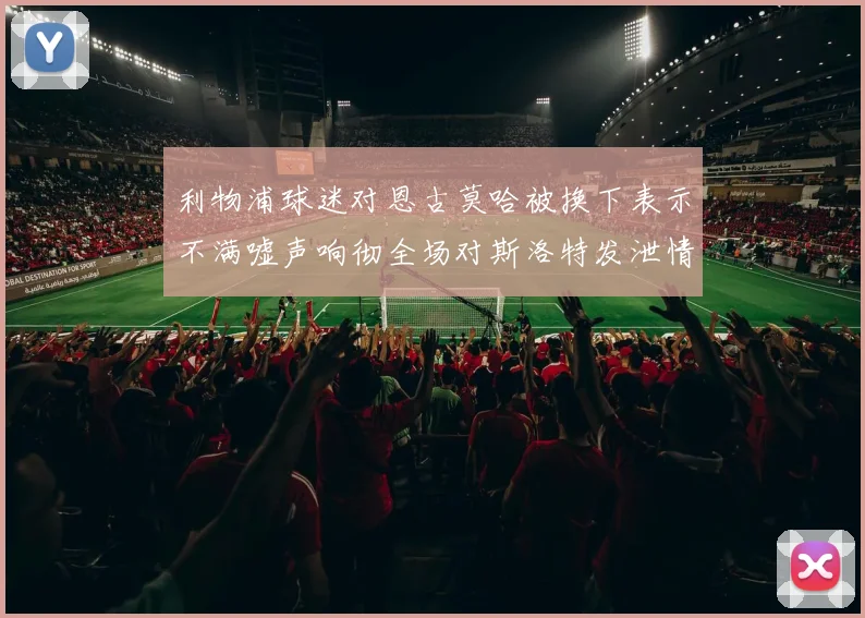 利物浦球迷对恩古莫哈被换下表示不满嘘声响彻全场对斯洛特发泄情绪