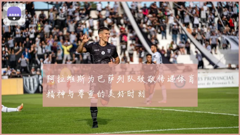 阿拉维斯为巴萨列队致敬传递体育精神与尊重的美好时刻