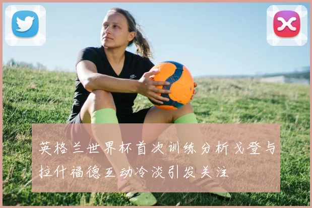 英格兰世界杯首次训练分析戈登与拉什福德互动冷淡引发关注