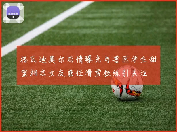 格瓦迪奥尔恋情曝光与兽医学生甜蜜相恋女友兼任滑雪教练引关注