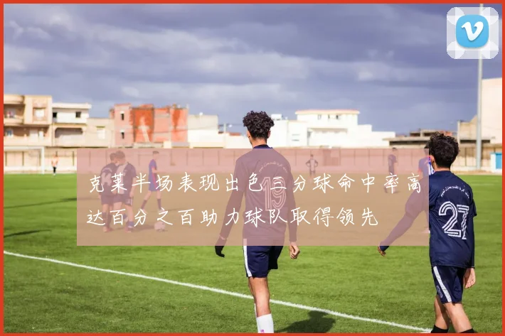 克莱半场表现出色三分球命中率高达百分之百助力球队取得领先