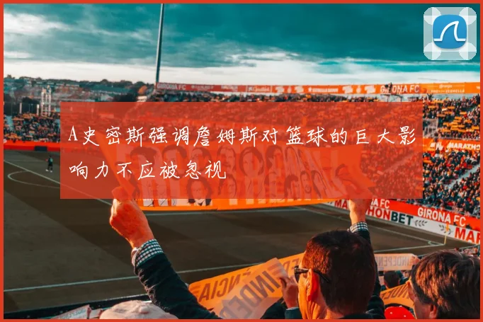 A史密斯强调詹姆斯对篮球的巨大影响力不应被忽视