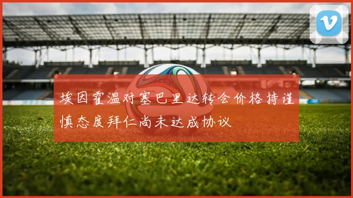 埃因霍温对塞巴里达转会价格持谨慎态度拜仁尚未达成协议