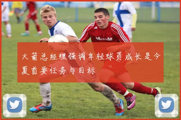 火箭总经理强调年轻球员成长是今夏首要任务与目标