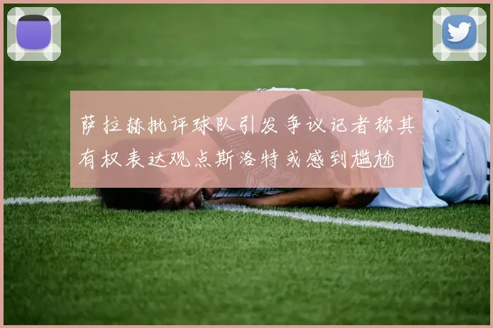 萨拉赫批评球队引发争议记者称其有权表达观点斯洛特或感到尴尬