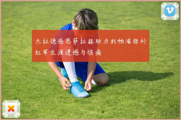 杰拉德感恩萨拉赫助力利物浦弥补红军生涯遗憾与伤痛