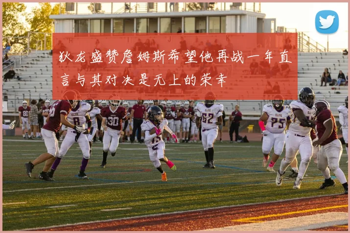 狄龙盛赞詹姆斯希望他再战一年直言与其对决是无上的荣幸
